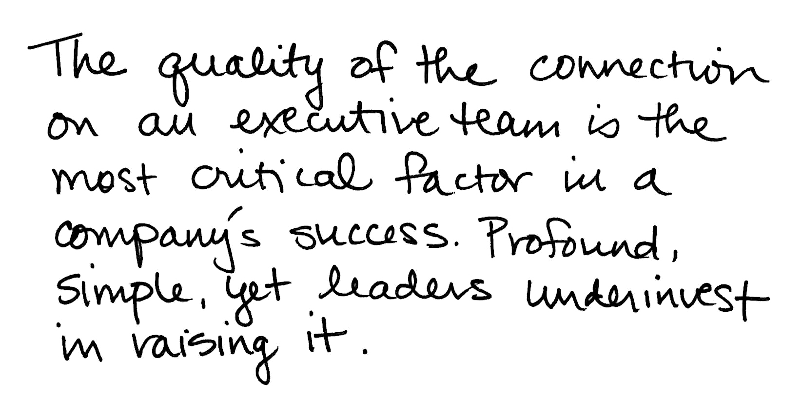 The quality of the connection on an executive team is the most critical factor in a company's success. Profound, simple, yet leaders underinvest in raising it.